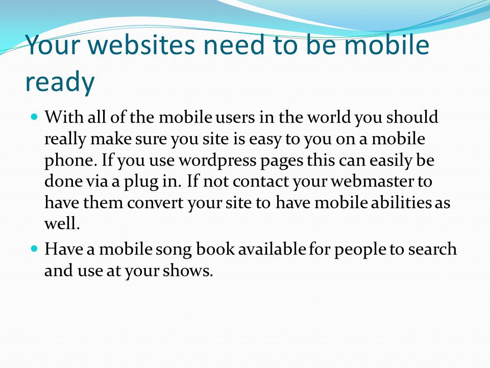 Your websites need to be mobile ready With all of the mobile users in the world you should really make sure you site is easy to you on a mobile phone.