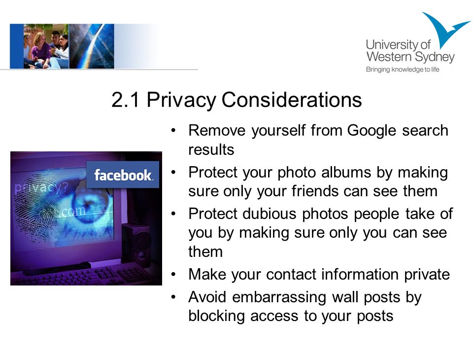 2.1 Privacy Considerations Remove yourself from Google search results Protect your photo albums by making sure only your friends can see them Protect dubious photos people take of you by making sure only you can see them Make your contact information private Avoid embarrassing wall posts by blocking access to your posts