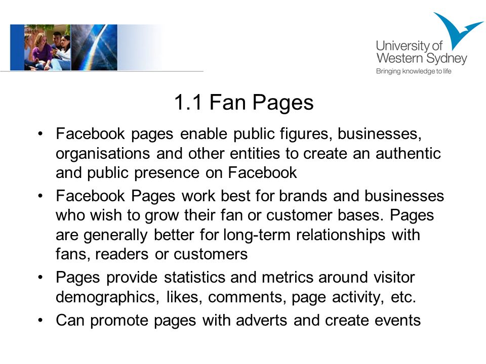 1.1 Fan Pages Facebook pages enable public figures, businesses, organisations and other entities to create an authentic and public presence on Facebook Facebook Pages work best for brands and businesses who wish to grow their fan or customer bases.