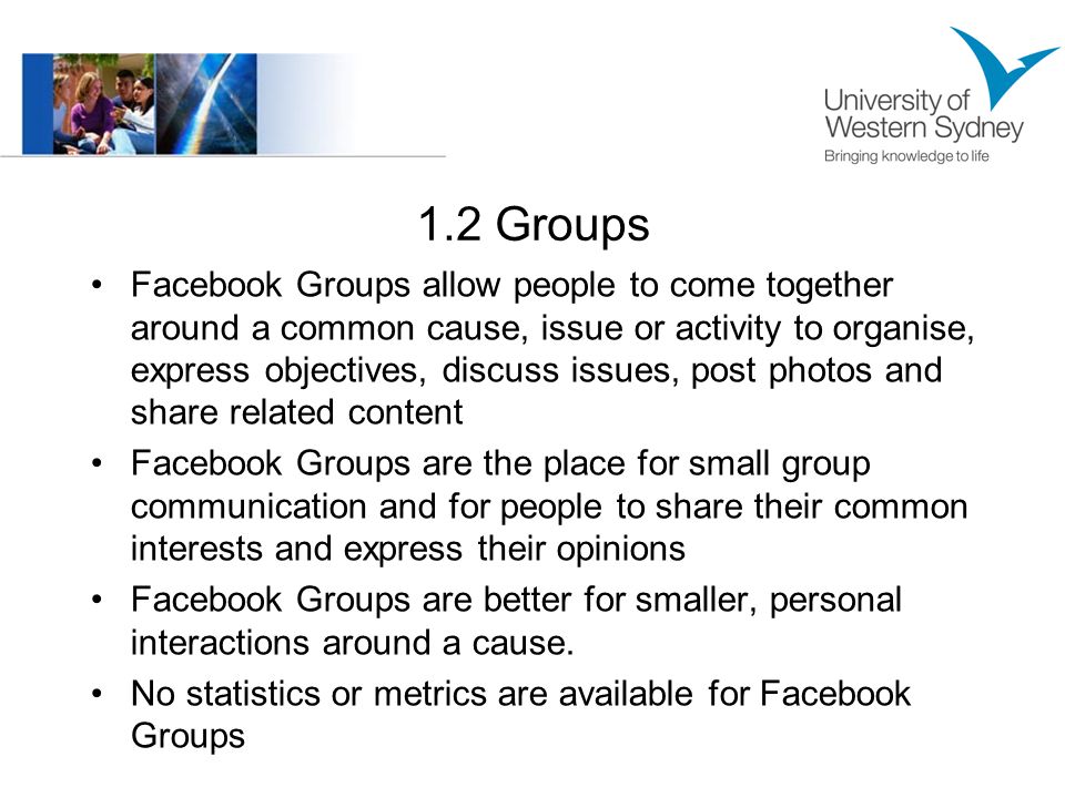 1.2 Groups Facebook Groups allow people to come together around a common cause, issue or activity to organise, express objectives, discuss issues, post photos and share related content Facebook Groups are the place for small group communication and for people to share their common interests and express their opinions Facebook Groups are better for smaller, personal interactions around a cause.