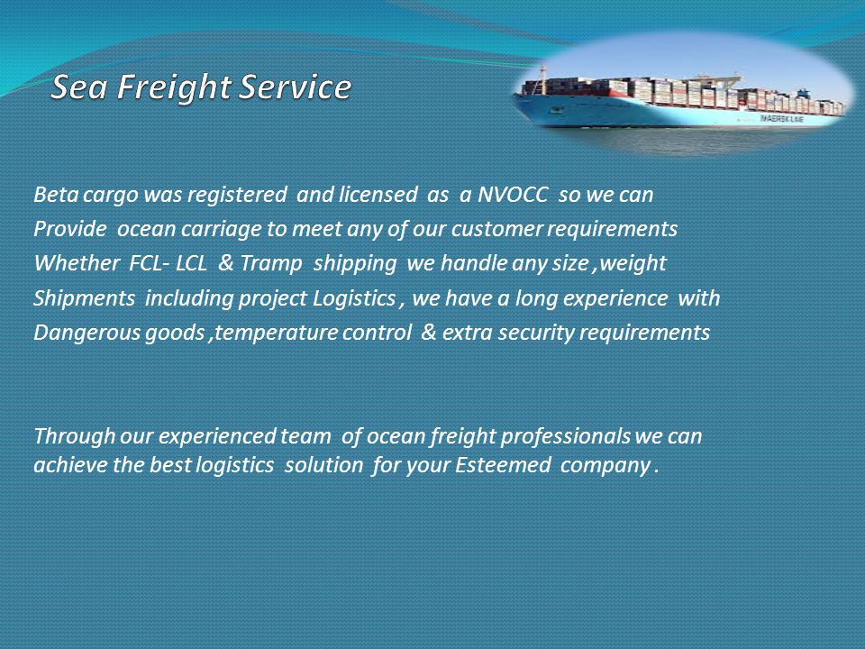 Beta cargo was registered and licensed as a NVOCC so we can Provide ocean carriage to meet any of our customer requirements Whether FCL- LCL & Tramp shipping we handle any size,weight Shipments including project Logistics, we have a long experience with Dangerous goods,temperature control & extra security requirements Through our experienced team of ocean freight professionals we can achieve the best logistics solution for your Esteemed company.
