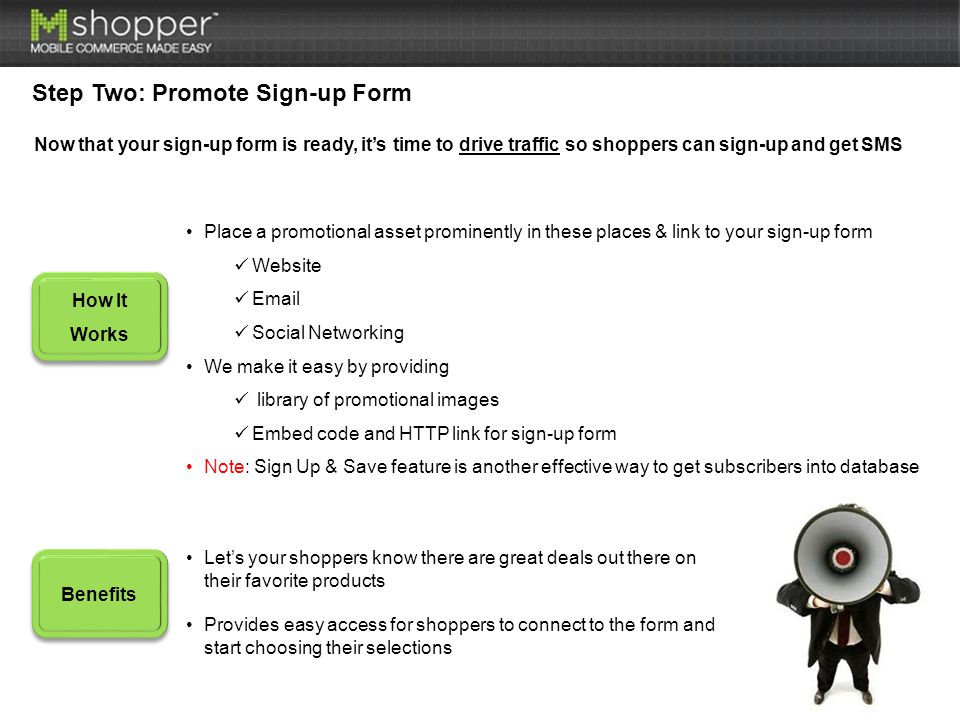 Step Two: Promote Sign-up Form How It Works Benefits Place a promotional asset prominently in these places & link to your sign-up form Website  Social Networking We make it easy by providing library of promotional images Embed code and HTTP link for sign-up form Note: Sign Up & Save feature is another effective way to get subscribers into database Let’s your shoppers know there are great deals out there on their favorite products Provides easy access for shoppers to connect to the form and start choosing their selections Now that your sign-up form is ready, it’s time to drive traffic so shoppers can sign-up and get SMS