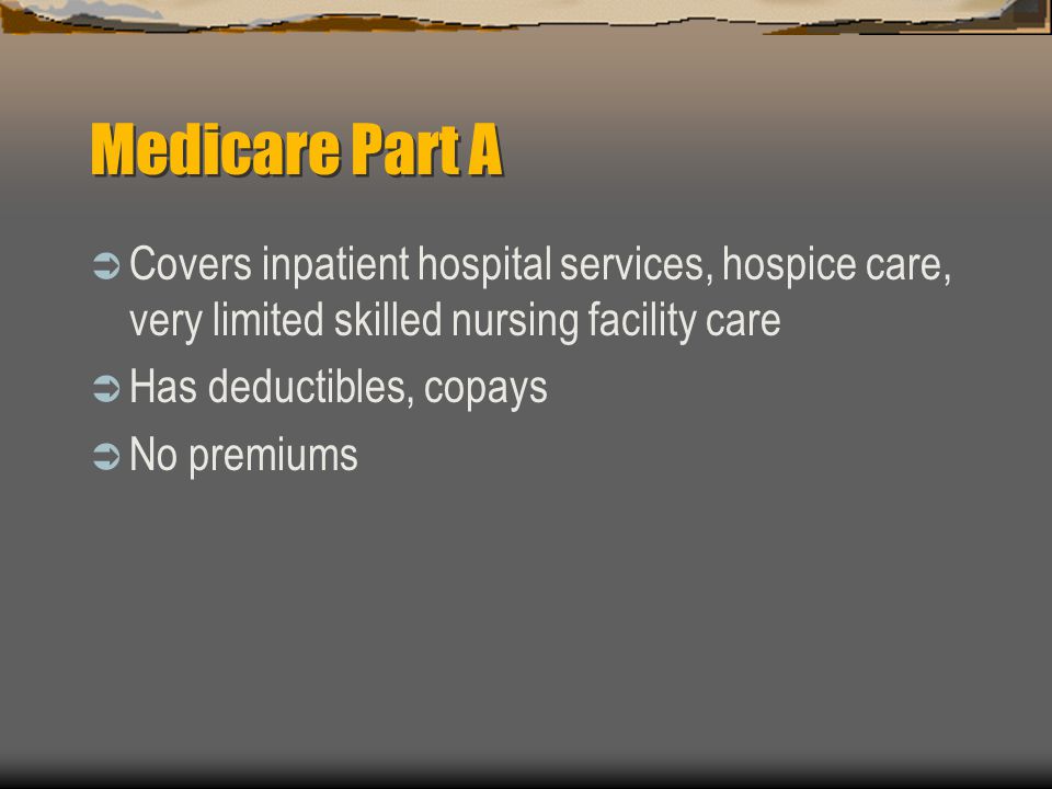 Medicare Part A  Covers inpatient hospital services, hospice care, very limited skilled nursing facility care  Has deductibles, copays  No premiums