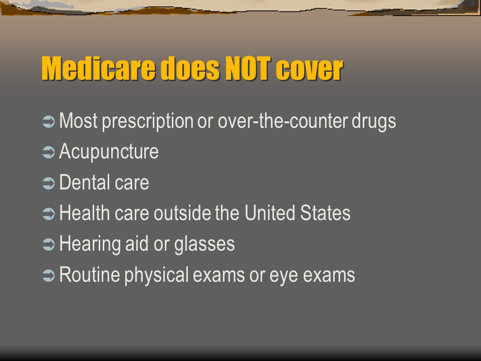 Medicare does NOT cover  Most prescription or over-the-counter drugs  Acupuncture  Dental care  Health care outside the United States  Hearing aid or glasses  Routine physical exams or eye exams