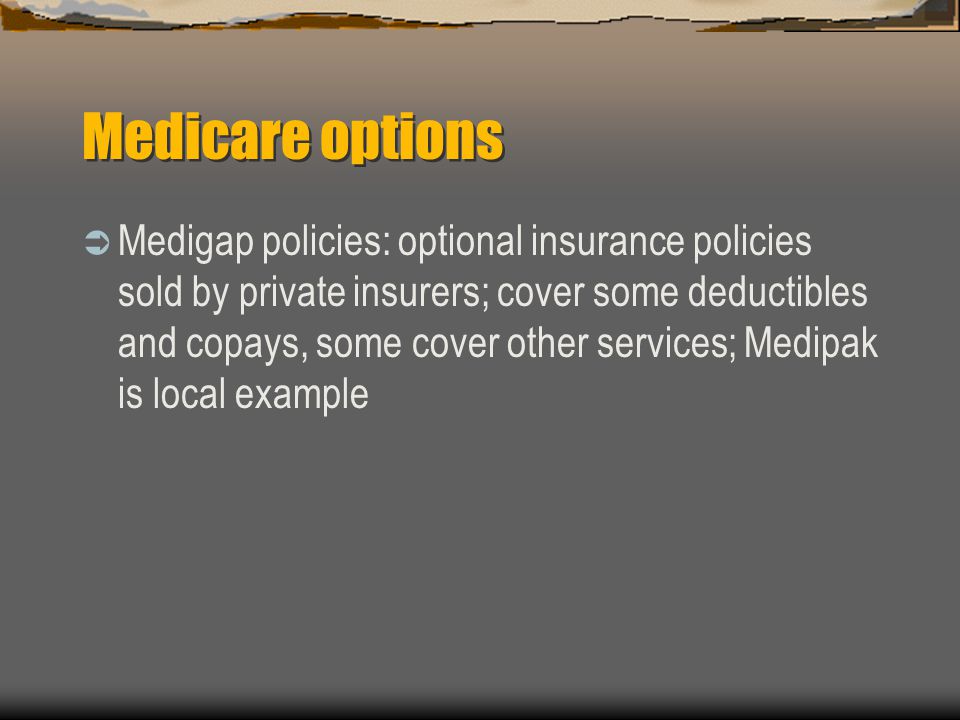 Medicare options  Medigap policies: optional insurance policies sold by private insurers; cover some deductibles and copays, some cover other services; Medipak is local example