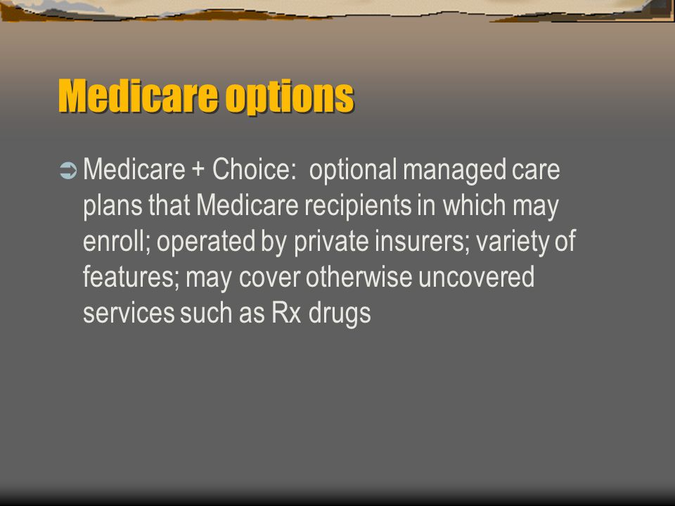 Medicare options  Medicare + Choice: optional managed care plans that Medicare recipients in which may enroll; operated by private insurers; variety of features; may cover otherwise uncovered services such as Rx drugs