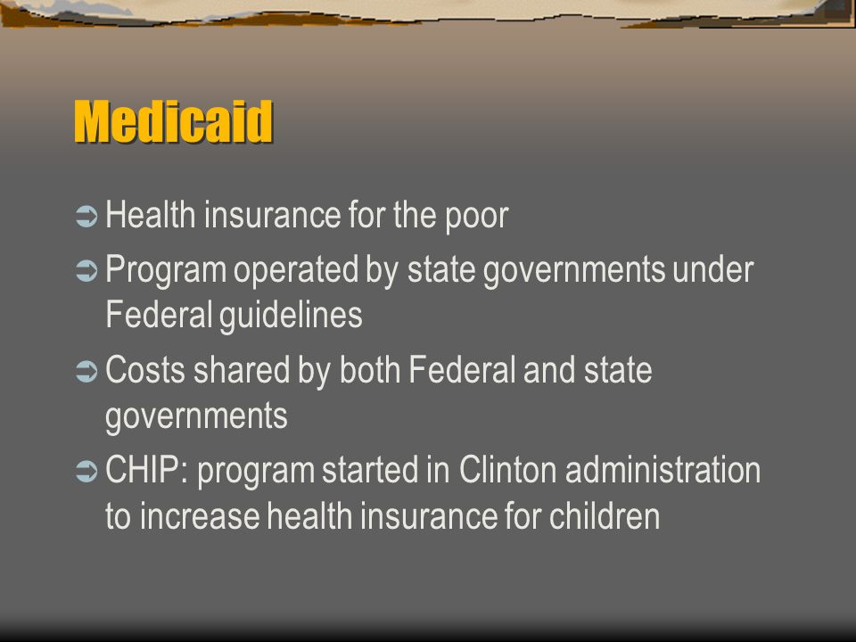 Medicaid  Health insurance for the poor  Program operated by state governments under Federal guidelines  Costs shared by both Federal and state governments  CHIP: program started in Clinton administration to increase health insurance for children