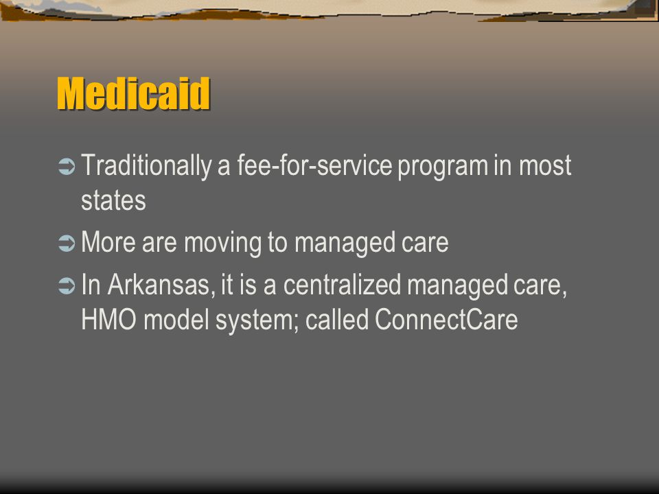 Medicaid  Traditionally a fee-for-service program in most states  More are moving to managed care  In Arkansas, it is a centralized managed care, HMO model system; called ConnectCare