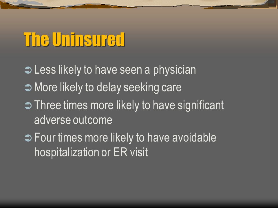 The Uninsured  Less likely to have seen a physician  More likely to delay seeking care  Three times more likely to have significant adverse outcome  Four times more likely to have avoidable hospitalization or ER visit