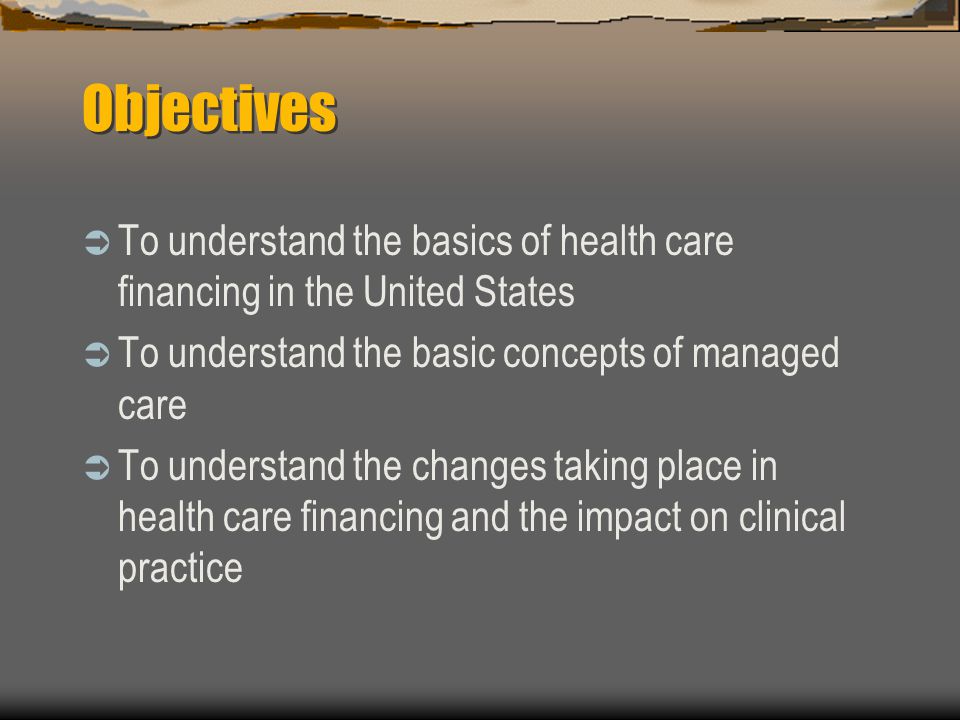 Objectives  To understand the basics of health care financing in the United States  To understand the basic concepts of managed care  To understand the changes taking place in health care financing and the impact on clinical practice