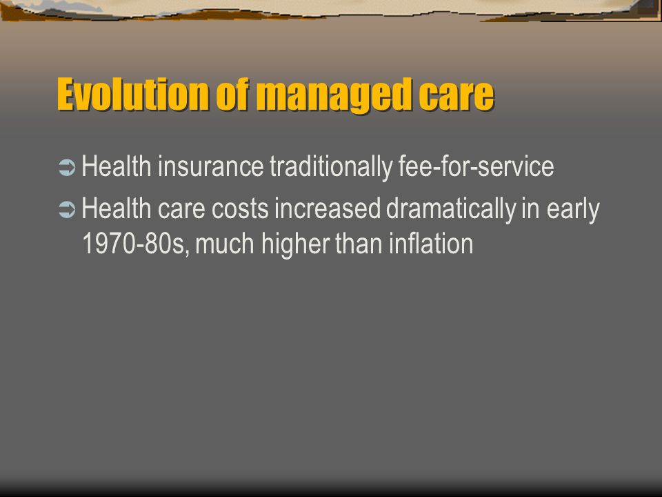 Evolution of managed care  Health insurance traditionally fee-for-service  Health care costs increased dramatically in early s, much higher than inflation