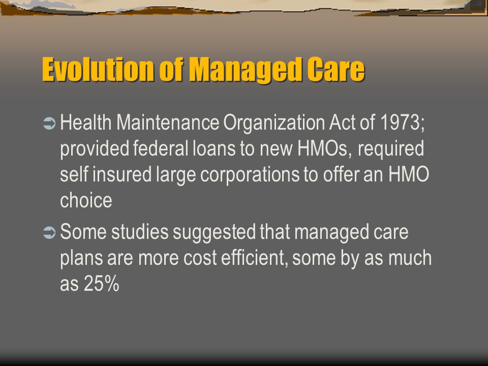 Evolution of Managed Care  Health Maintenance Organization Act of 1973; provided federal loans to new HMOs, required self insured large corporations to offer an HMO choice  Some studies suggested that managed care plans are more cost efficient, some by as much as 25%