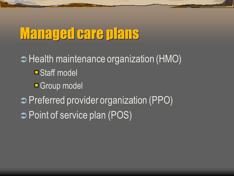 Managed care plans  Health maintenance organization (HMO) Staff model Group model  Preferred provider organization (PPO)  Point of service plan (POS)