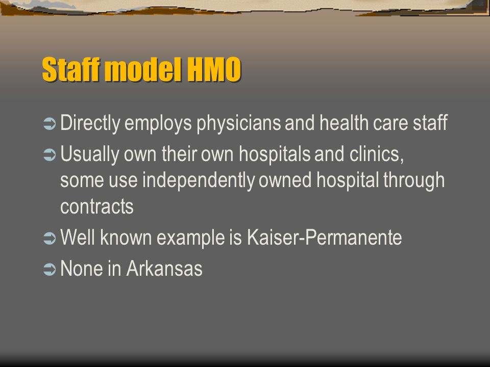 Staff model HMO  Directly employs physicians and health care staff  Usually own their own hospitals and clinics, some use independently owned hospital through contracts  Well known example is Kaiser-Permanente  None in Arkansas