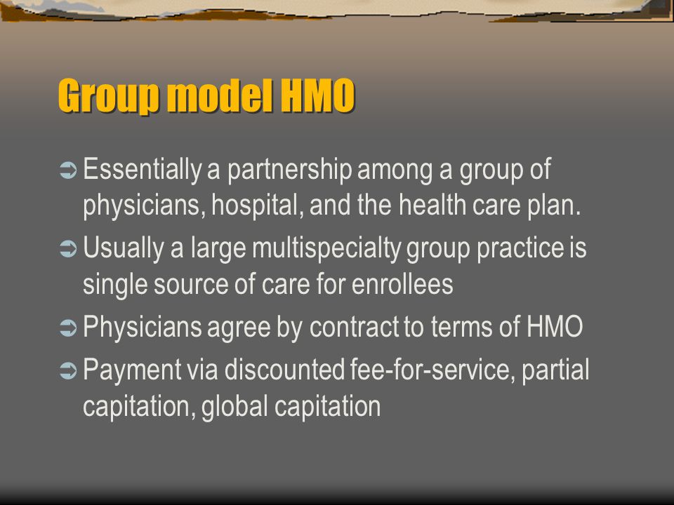 Group model HMO  Essentially a partnership among a group of physicians, hospital, and the health care plan.