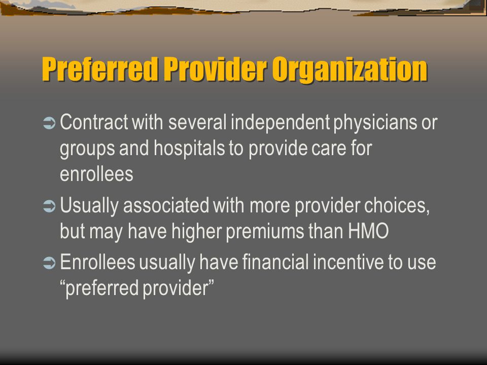 Preferred Provider Organization  Contract with several independent physicians or groups and hospitals to provide care for enrollees  Usually associated with more provider choices, but may have higher premiums than HMO  Enrollees usually have financial incentive to use preferred provider