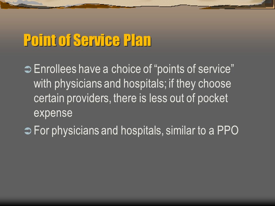 Point of Service Plan  Enrollees have a choice of points of service with physicians and hospitals; if they choose certain providers, there is less out of pocket expense  For physicians and hospitals, similar to a PPO