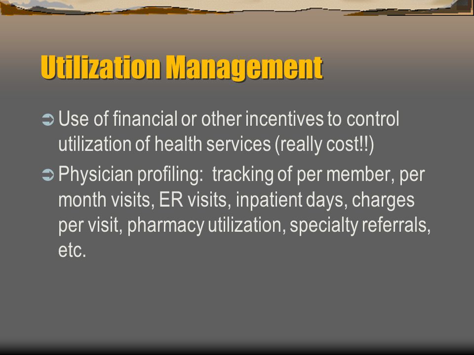 Utilization Management  Use of financial or other incentives to control utilization of health services (really cost!!)  Physician profiling: tracking of per member, per month visits, ER visits, inpatient days, charges per visit, pharmacy utilization, specialty referrals, etc.
