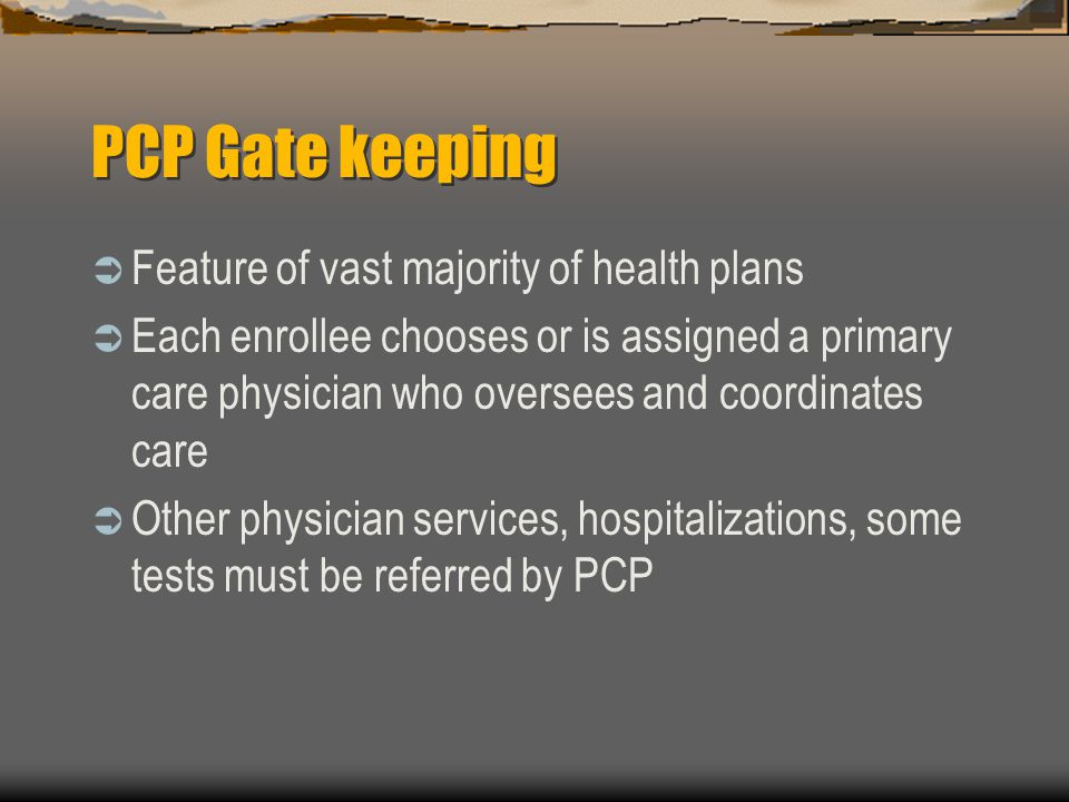PCP Gate keeping  Feature of vast majority of health plans  Each enrollee chooses or is assigned a primary care physician who oversees and coordinates care  Other physician services, hospitalizations, some tests must be referred by PCP