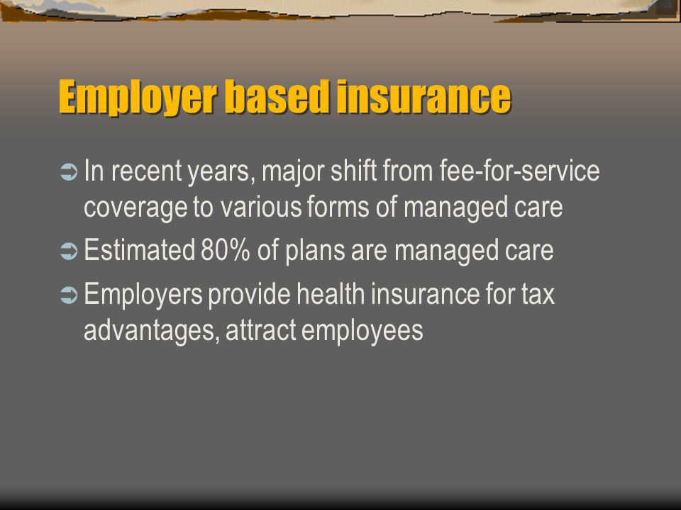Employer based insurance  In recent years, major shift from fee-for-service coverage to various forms of managed care  Estimated 80% of plans are managed care  Employers provide health insurance for tax advantages, attract employees