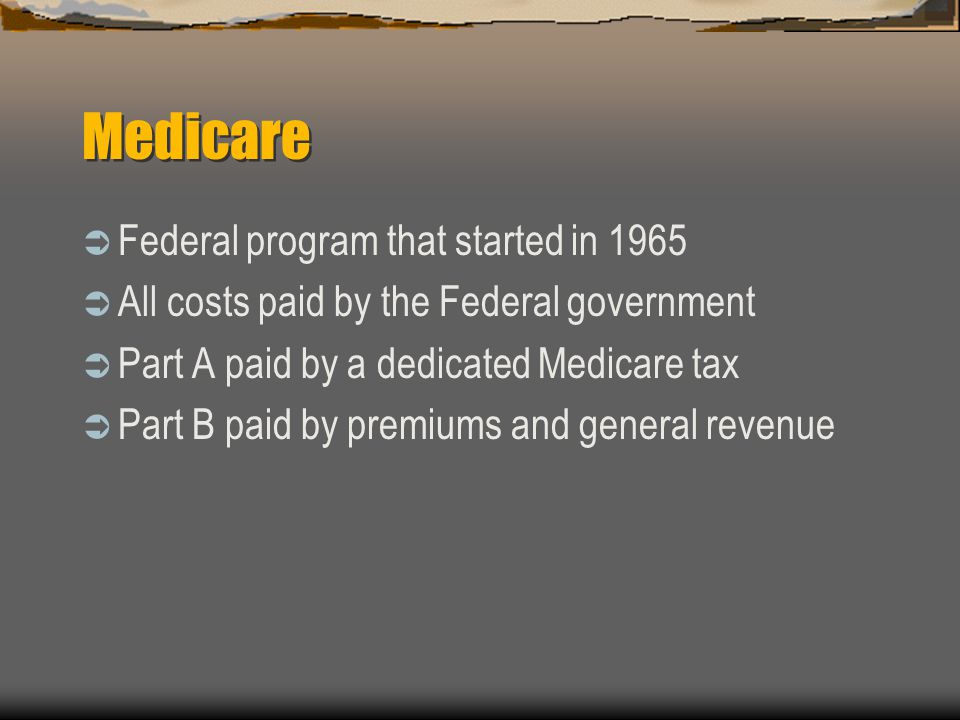 Medicare  Federal program that started in 1965  All costs paid by the Federal government  Part A paid by a dedicated Medicare tax  Part B paid by premiums and general revenue