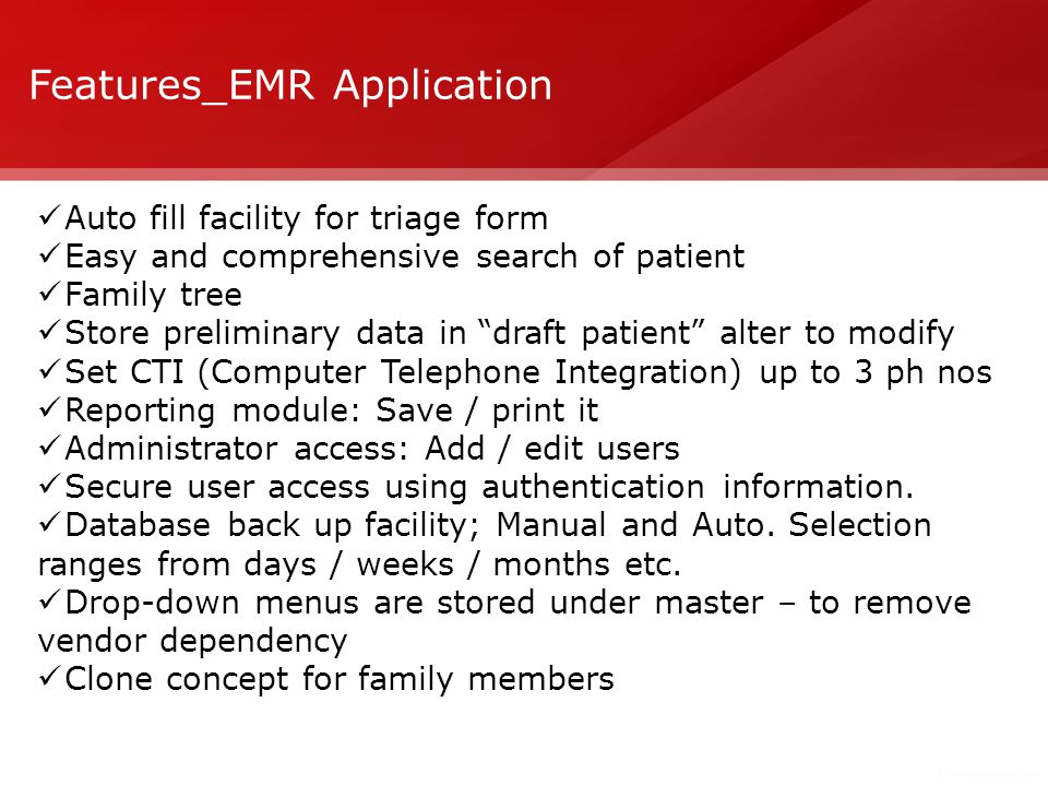 Features_EMR Application Auto fill facility for triage form Easy and comprehensive search of patient Family tree Store preliminary data in draft patient alter to modify Set CTI (Computer Telephone Integration) up to 3 ph nos Reporting module: Save / print it Administrator access: Add / edit users Secure user access using authentication information.