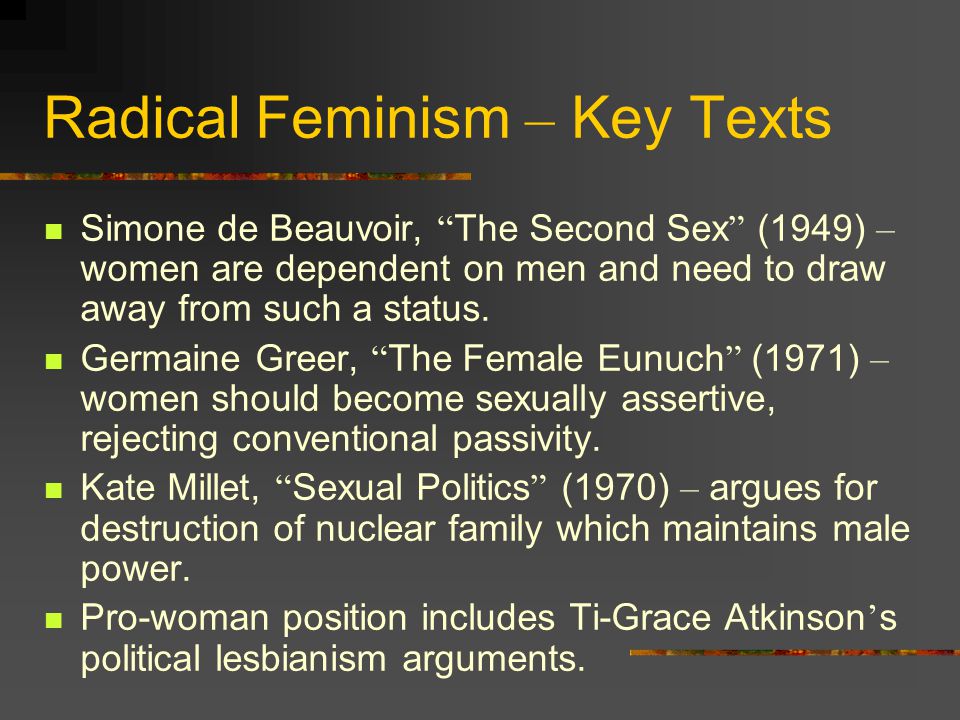 Radical Feminism Proclaiming that ‘ the personal is the political ’, radical feminists claim that sexual oppression has to be righted through a major re-structuring of society to abolish all forms of patriarchal existence.