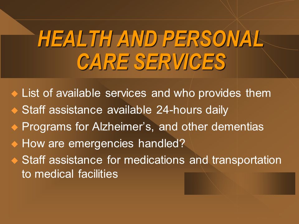 HEALTH AND PERSONAL CARE SERVICES  List of available services and who provides them  Staff assistance available 24-hours daily  Programs for Alzheimer’s, and other dementias  How are emergencies handled.