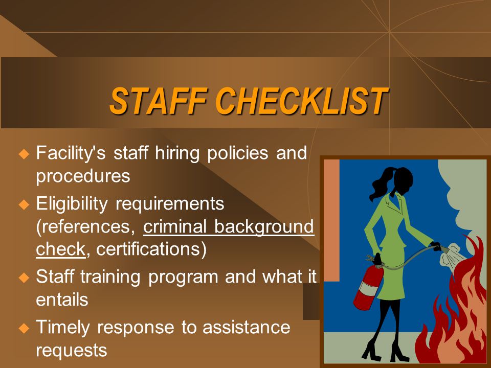 STAFF CHECKLIST  Facility s staff hiring policies and procedures  Eligibility requirements (references, criminal background check, certifications)  Staff training program and what it entails  Timely response to assistance requests