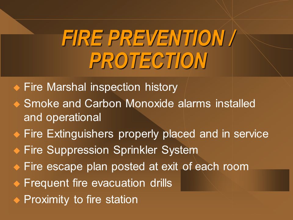 FIRE PREVENTION / PROTECTION  Fire Marshal inspection history  Smoke and Carbon Monoxide alarms installed and operational  Fire Extinguishers properly placed and in service  Fire Suppression Sprinkler System  Fire escape plan posted at exit of each room  Frequent fire evacuation drills  Proximity to fire station