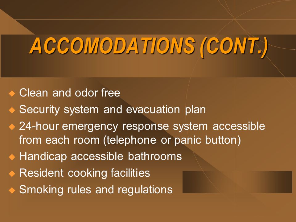 ACCOMODATIONS (CONT.)  Clean and odor free  Security system and evacuation plan  24-hour emergency response system accessible from each room (telephone or panic button)  Handicap accessible bathrooms  Resident cooking facilities  Smoking rules and regulations