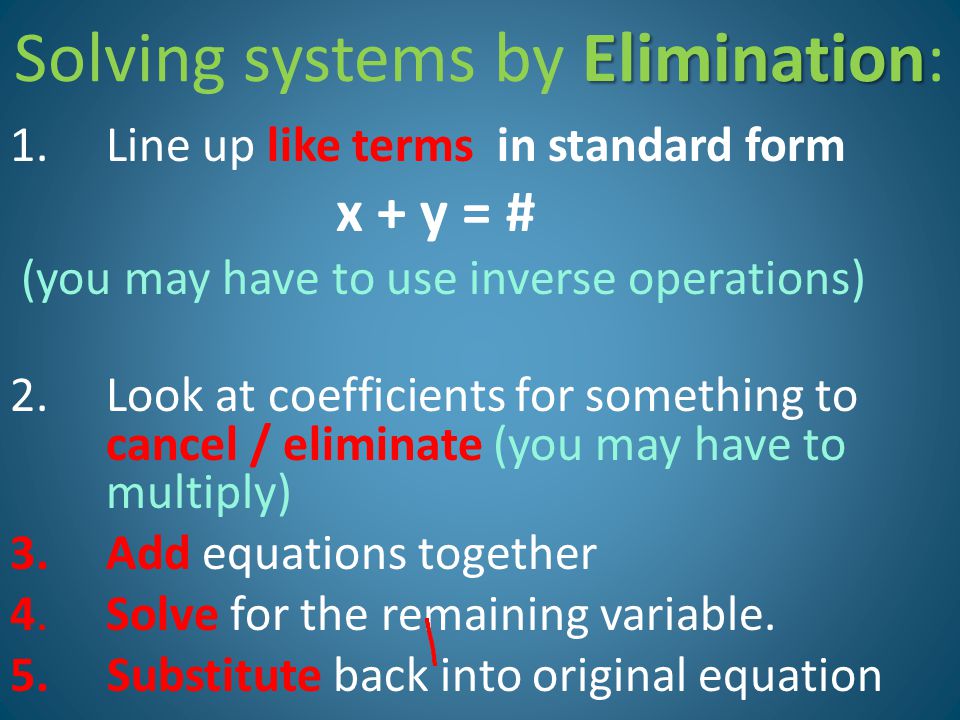 Elimination Solving systems by Elimination: 1.Line up like terms in standard form x + y = # (you may have to use inverse operations) 2.Look at coefficients for something to cancel / eliminate (you may have to multiply) 3.Add equations together 4.