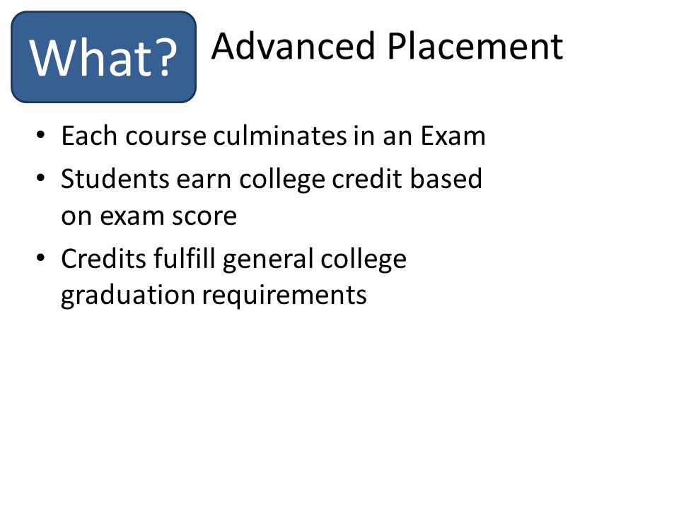 Each course culminates in an Exam Students earn college credit based on exam score Credits fulfill general college graduation requirements Advanced Placement What