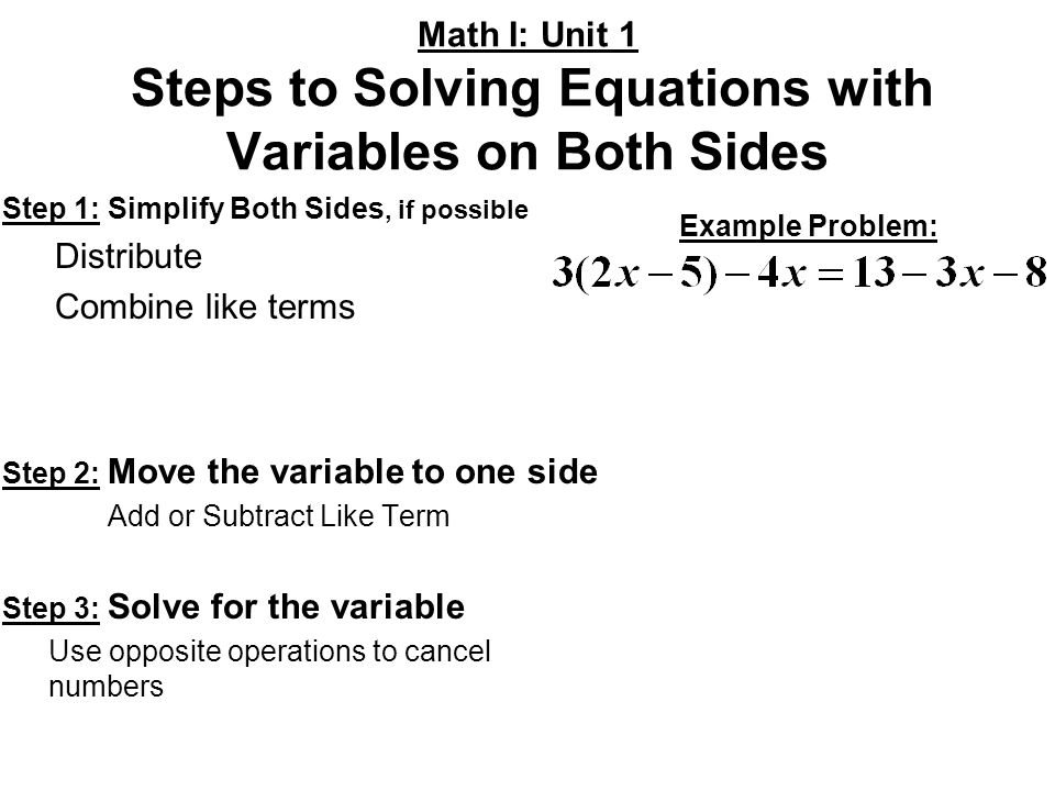 Step 1: Simplify Both Sides, if possible Distribute Combine like terms Step 2: Move the variable to one side Add or Subtract Like Term Step 3: Solve for the variable Use opposite operations to cancel numbers Math I: Unit 1 Steps to Solving Equations with Variables on Both Sides Example Problem: