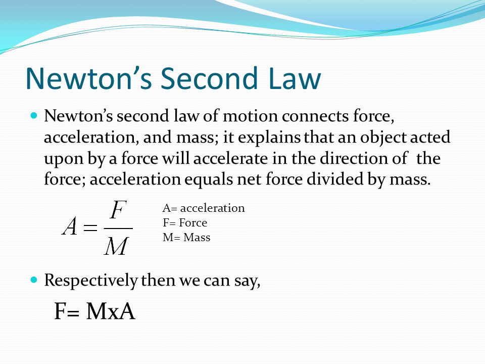 Newton’s Second Law Newton’s second law of motion connects force, acceleration, and mass; it explains that an object acted upon by a force will accelerate in the direction of the force; acceleration equals net force divided by mass.