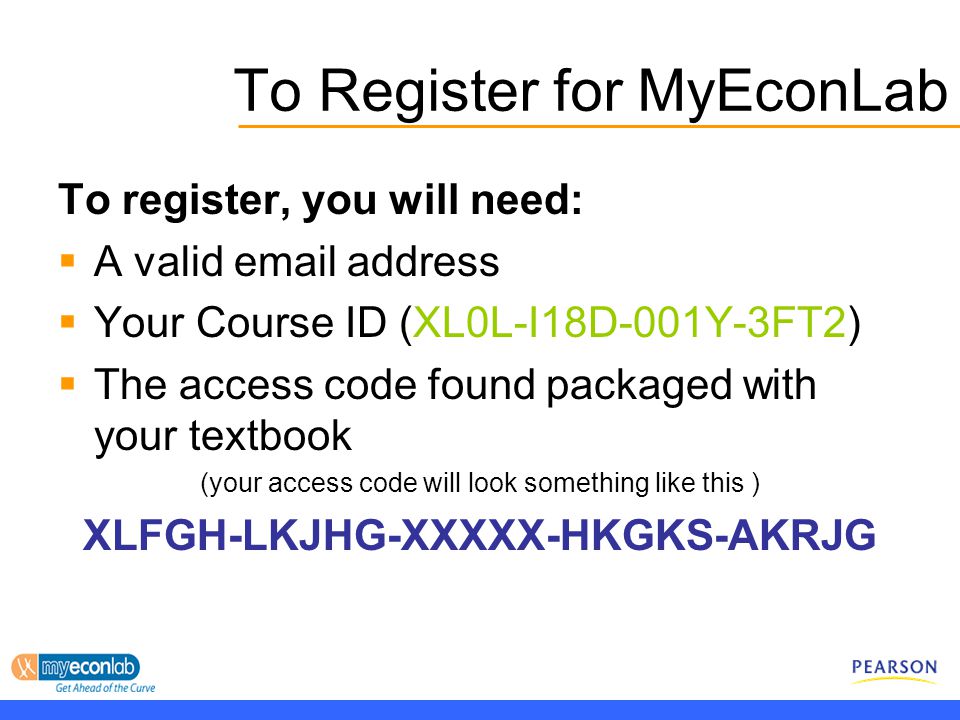 To Register for MyEconLab To register, you will need:  A valid  address  Your Course ID (XL0L-I18D-001Y-3FT2)  The access code found packaged with your textbook (your access code will look something like this ) XLFGH-LKJHG-XXXXX-HKGKS-AKRJG