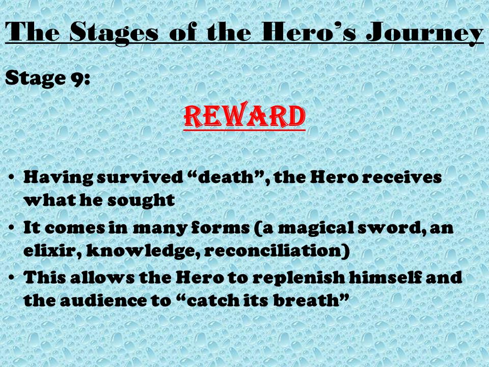 Stage 9: Reward Having survived death , the Hero receives what he sought It comes in many forms (a magical sword, an elixir, knowledge, reconciliation) This allows the Hero to replenish himself and the audience to catch its breath
