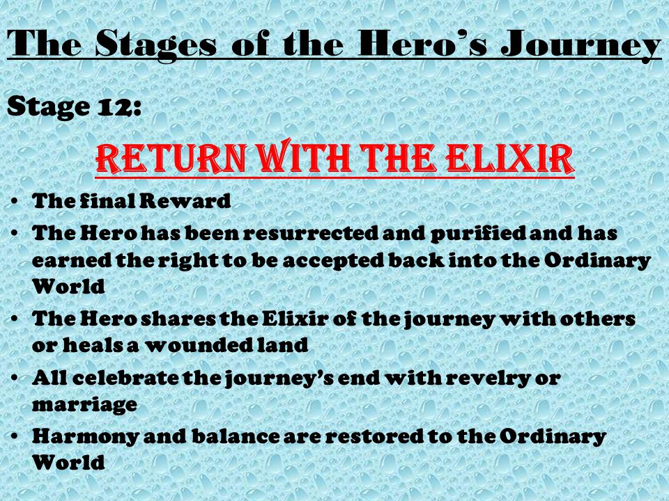 Stage 12: Return with the elixir The final Reward The Hero has been resurrected and purified and has earned the right to be accepted back into the Ordinary World The Hero shares the Elixir of the journey with others or heals a wounded land All celebrate the journey’s end with revelry or marriage Harmony and balance are restored to the Ordinary World