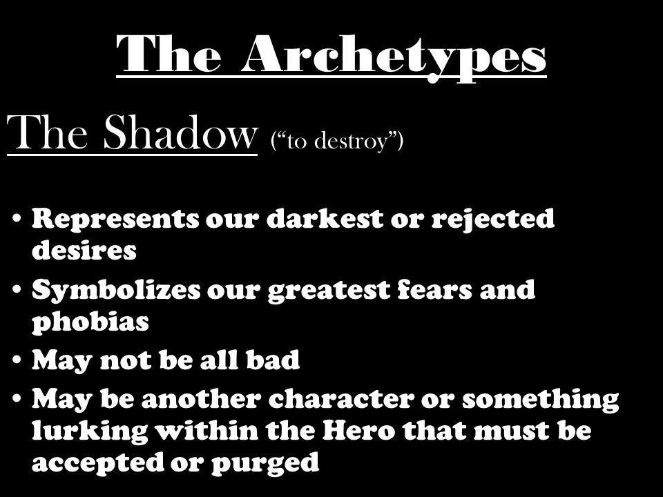 The Shadow ( to destroy ) Represents our darkest or rejected desires Symbolizes our greatest fears and phobias May not be all bad May be another character or something lurking within the Hero that must be accepted or purged