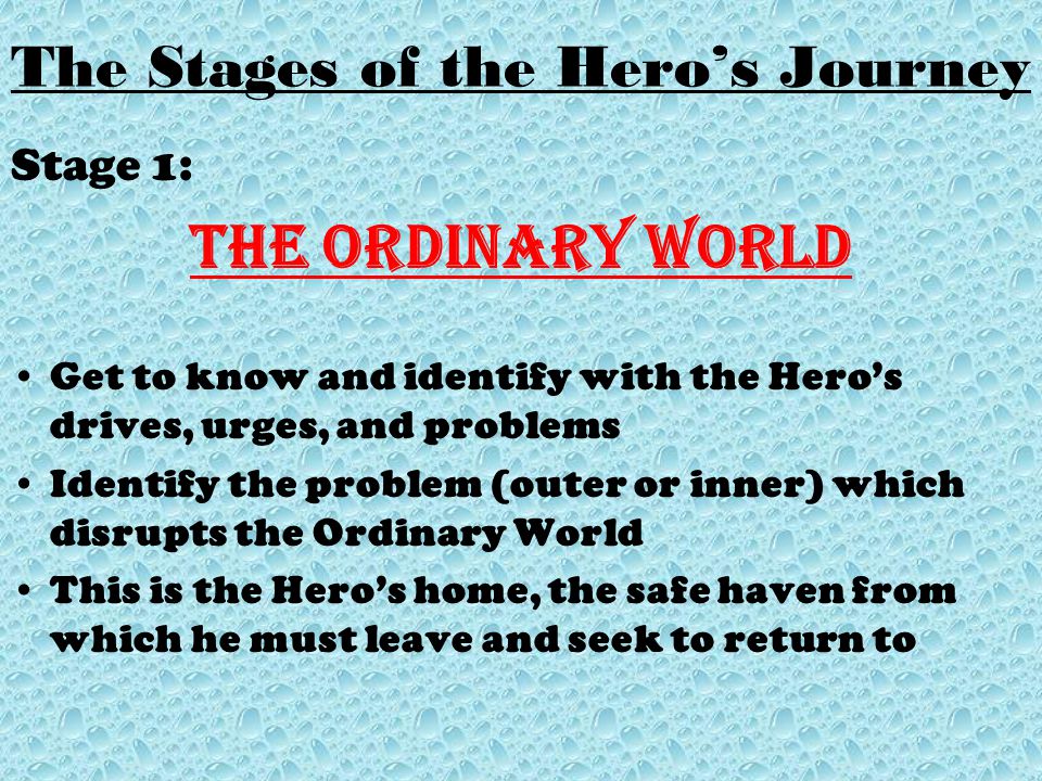 The Stages of the Hero’s Journey Stage 1: The Ordinary World Get to know and identify with the Hero’s drives, urges, and problems Identify the problem (outer or inner) which disrupts the Ordinary World This is the Hero’s home, the safe haven from which he must leave and seek to return to