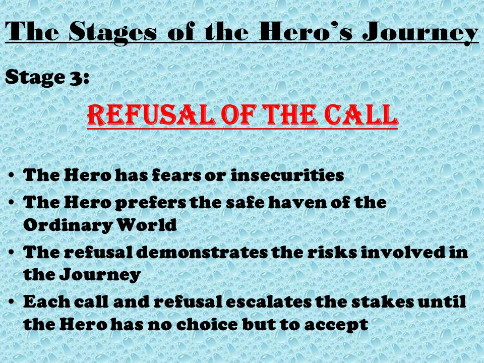 Stage 3: Refusal of the Call The Hero has fears or insecurities The Hero prefers the safe haven of the Ordinary World The refusal demonstrates the risks involved in the Journey Each call and refusal escalates the stakes until the Hero has no choice but to accept