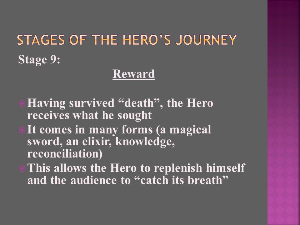 Stage 9: Reward  Having survived death , the Hero receives what he sought  It comes in many forms (a magical sword, an elixir, knowledge, reconciliation)  This allows the Hero to replenish himself and the audience to catch its breath