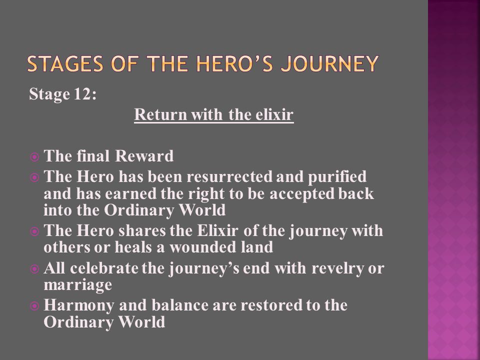 Stage 12: Return with the elixir  The final Reward  The Hero has been resurrected and purified and has earned the right to be accepted back into the Ordinary World  The Hero shares the Elixir of the journey with others or heals a wounded land  All celebrate the journey’s end with revelry or marriage  Harmony and balance are restored to the Ordinary World