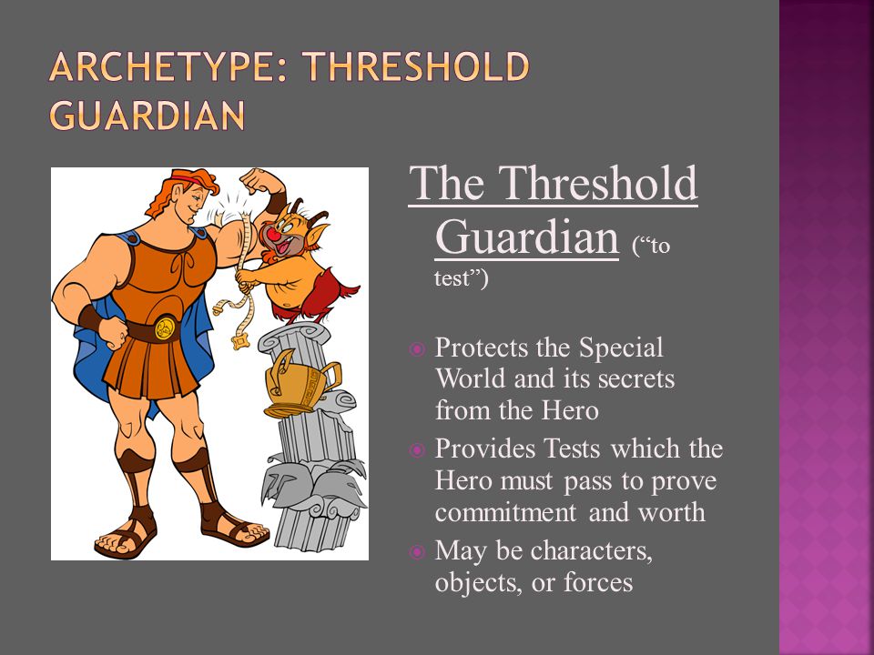 The Threshold Guardian ( to test )  Protects the Special World and its secrets from the Hero  Provides Tests which the Hero must pass to prove commitment and worth  May be characters, objects, or forces