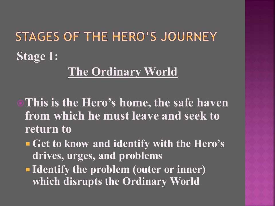 Stage 1: The Ordinary World  This is the Hero’s home, the safe haven from which he must leave and seek to return to  Get to know and identify with the Hero’s drives, urges, and problems  Identify the problem (outer or inner) which disrupts the Ordinary World