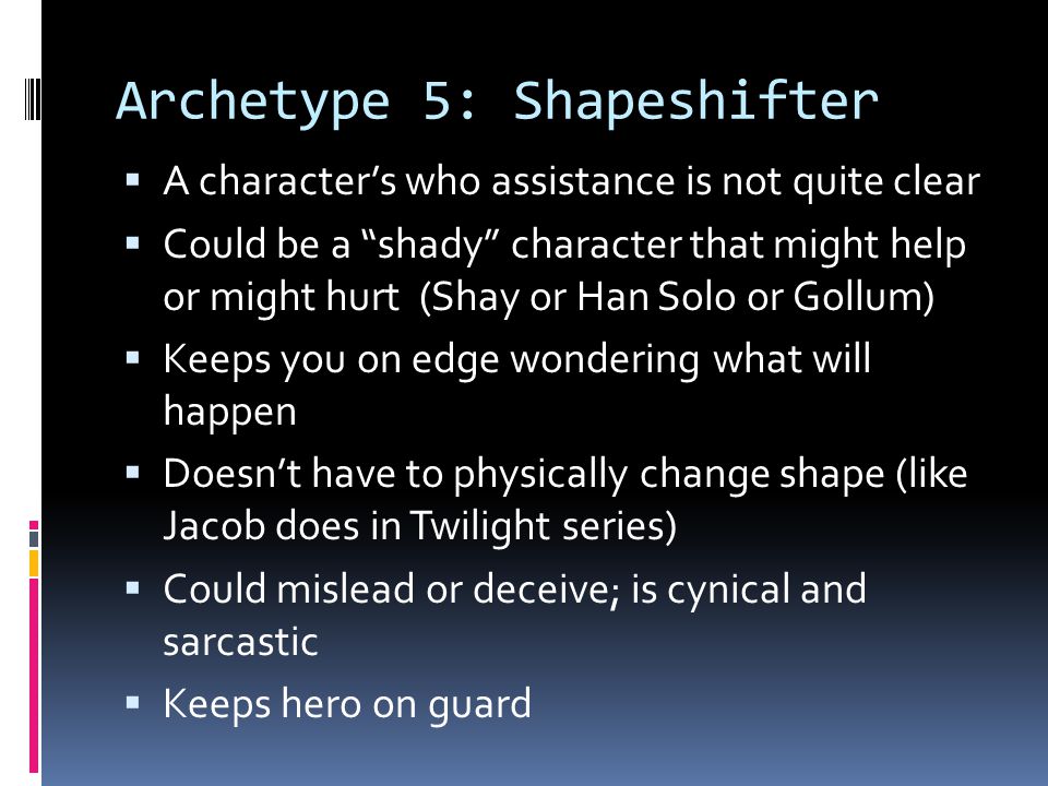 Archetype 5: Shapeshifter  A character’s who assistance is not quite clear  Could be a shady character that might help or might hurt (Shay or Han Solo or Gollum)  Keeps you on edge wondering what will happen  Doesn’t have to physically change shape (like Jacob does in Twilight series)  Could mislead or deceive; is cynical and sarcastic  Keeps hero on guard