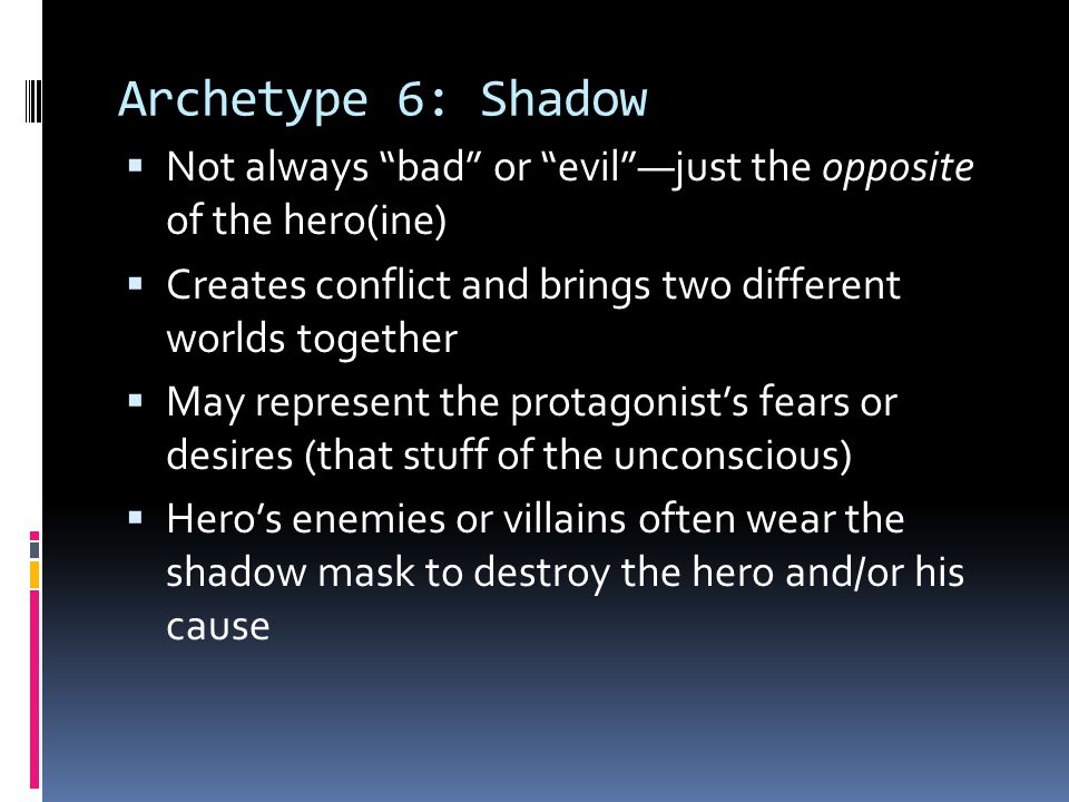 Archetype 6: Shadow  Not always bad or evil —just the opposite of the hero(ine)  Creates conflict and brings two different worlds together  May represent the protagonist’s fears or desires (that stuff of the unconscious)  Hero’s enemies or villains often wear the shadow mask to destroy the hero and/or his cause