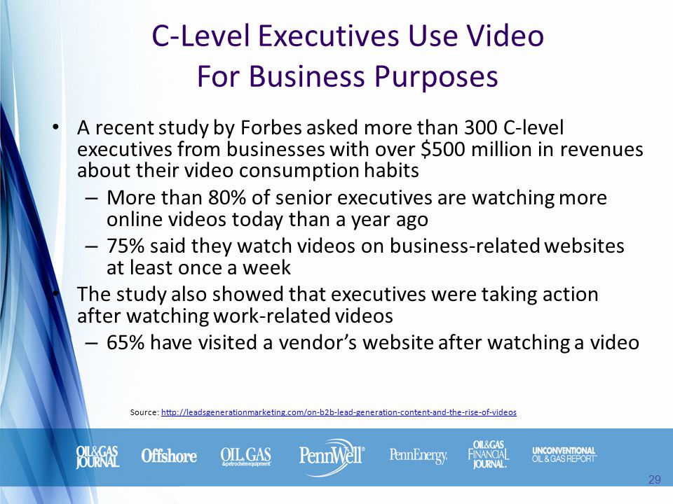 C-Level Executives Use Video For Business Purposes A recent study by Forbes asked more than 300 C-level executives from businesses with over $500 million in revenues about their video consumption habits – More than 80% of senior executives are watching more online videos today than a year ago – 75% said they watch videos on business-related websites at least once a week The study also showed that executives were taking action after watching work-related videos – 65% have visited a vendor’s website after watching a video Source:   29
