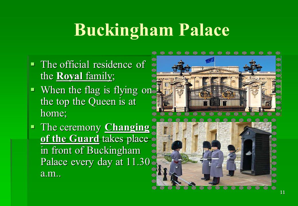 11 Buckingham Palace  The official residence of the Royal family;  When the flag is flying on the top the Queen is at home;  The ceremony Changing of the Guard takes place in front of Buckingham Palace every day at a.m..