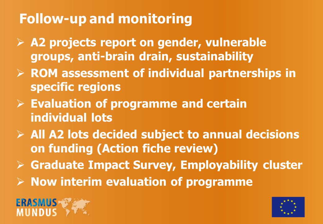 Follow-up and monitoring  A2 projects report on gender, vulnerable groups, anti-brain drain, sustainability  ROM assessment of individual partnerships in specific regions  Evaluation of programme and certain individual lots  All A2 lots decided subject to annual decisions on funding (Action fiche review)  Graduate Impact Survey, Employability cluster  Now interim evaluation of programme